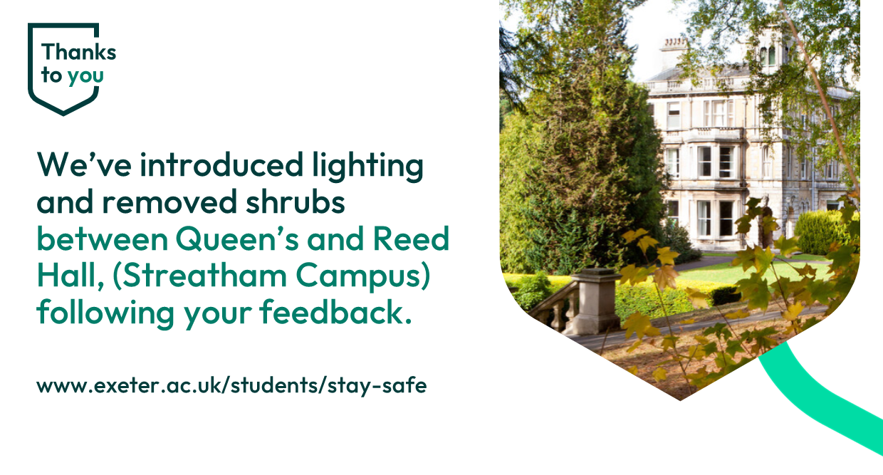 We’ve introduced lighting and removed shrubs between Queen’s and Reed Hall, (Streatham Campus) following your feedback.