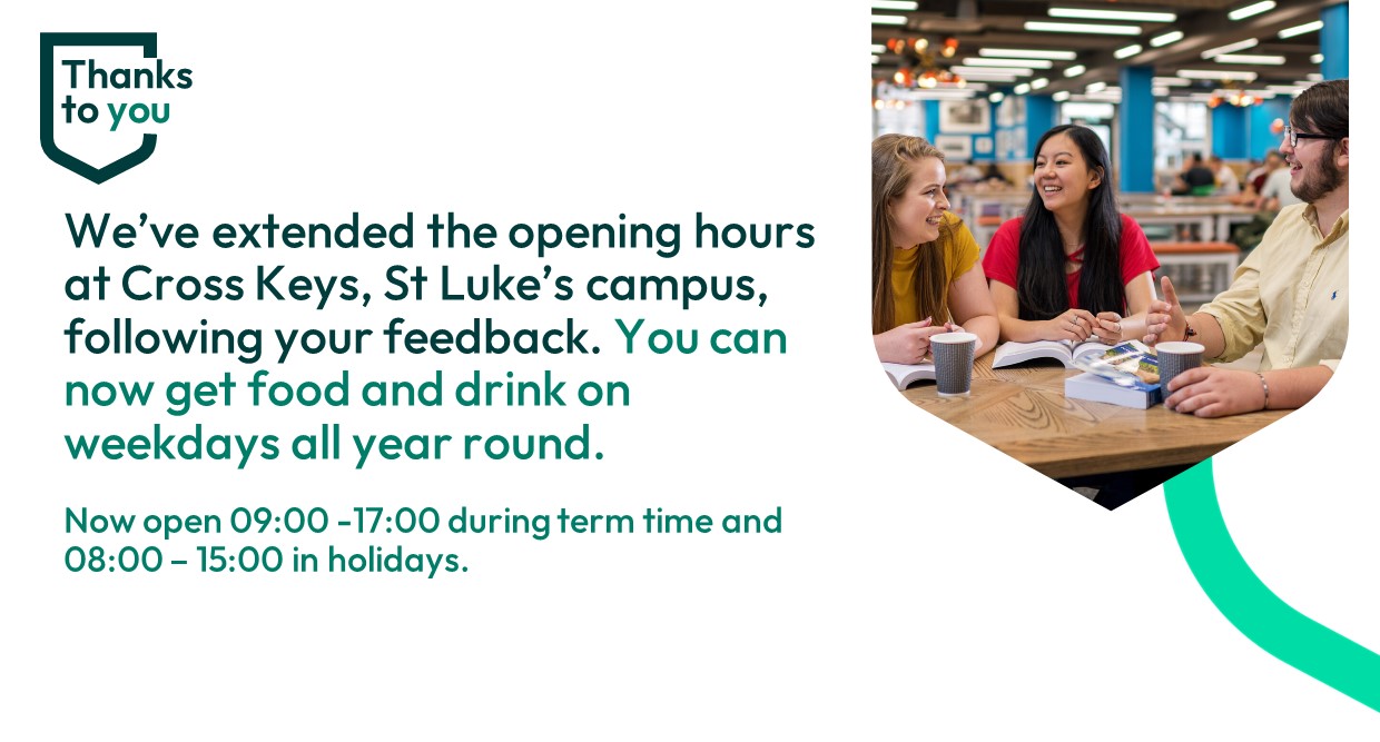 Thanks to you: we've extended the opening hours at Cross Keys, St Luke's campus, following your feedback. You can now get food and drink on weekdays all year round.