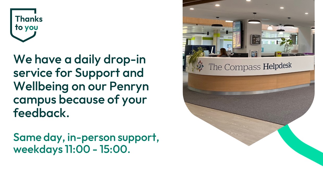 Thanks to you: We have a daily drop in service for support and wellbeing on our Penryn Campus because of your feedback. Same day in person support weekdays 11:00 - 15:00
